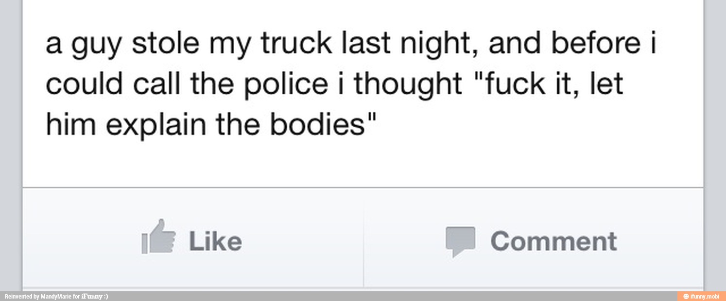 a guy stole my truck last night, and before I
could call the police i thought "fuck it, let
him explain the bodies"
