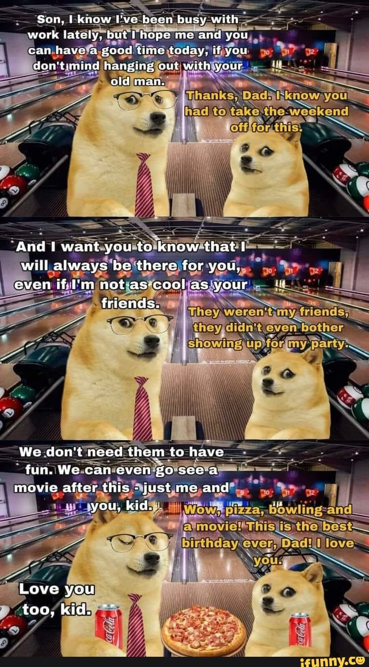 Son, know ['ve been busy with work lately. but hope me and you ean have a good time today, if you
mind hanging out with your
cid man.
Te
know; you
to th weeken
And ! want you to know that } will always be there for you, even if im not as cool as your friends.
iI
owing,
We don't need them to have fun, We can even seea movie after this - just me and you, kid.
Love you too, kid.