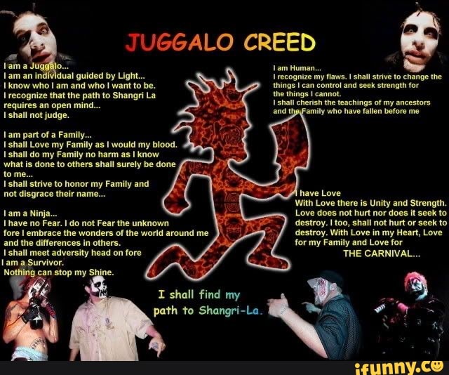 JUGGALO CREED
am Human...
recognize my flaws. I shall strive to change the things can control and seek strength for
the things cannot.
shall and cherish the Family teachings who have of my ancestors before me and the Family who have fallen before me
lama
am an individual guided by Light...
know who am and who want to be.
recognize that the path to Shangri La requires an open mind...
shall not judge.
am part of a Family...
shall Love my Family as would my blood.
shall do my Family no harm as I know what is done to others shall surely be done tome.
Lam Ninja...
and the differences in others.
shall strive to honor my Family and fore embrace the wonders of the world around me not disgrace their name... have Love
With Love there is Unity and Strength.
Love does not hurt nor does it seek to destroy. I too, shall not hurt or seek to destroy. With Love in my Heart, Love for my Family and Love for
THE CARNIVAL...
Lam a Ninja...
Ihave no Fear. do not Fear the unknown fore embrace the wonders of the world around me and the differences in others.
shall meet adversity head on fore ne, am Survivor.
ne,
I shall find my path to Shangri-La.