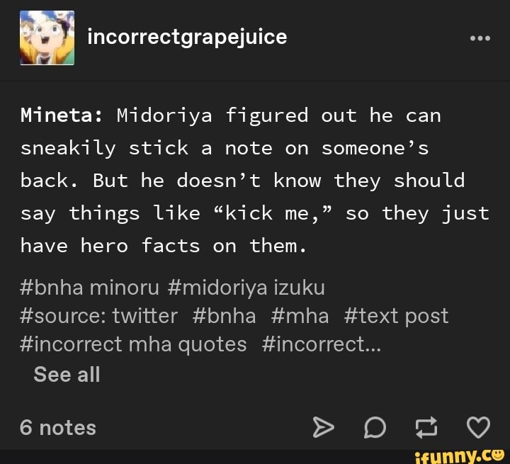 Mineta: Midoriya figured out he can
sneakily stick a note on someone's
back. But he doesn't know they should
say things like "kick me," so
they just
have hero facts on
them.
#source: twitter #bnha #mha #text post
#incorrect mha quotes #incorrect...
See all