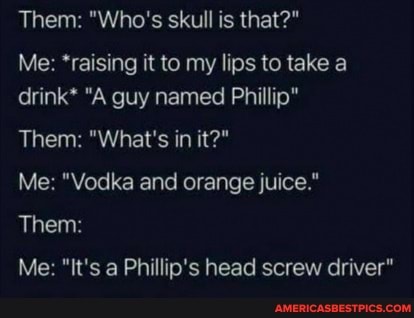 Them: "Who's skull is that?"
Me: *raising it to my lips to take a drink* "A guy named Phillip"
Them: "What's in it?"
Me: "Vodka and orange juice."
Them:
Me: "It's a Phillip's head screw driver"