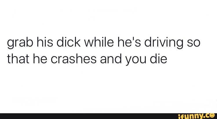Grab his dick while he's driving so that he crashes and you die - iFunny