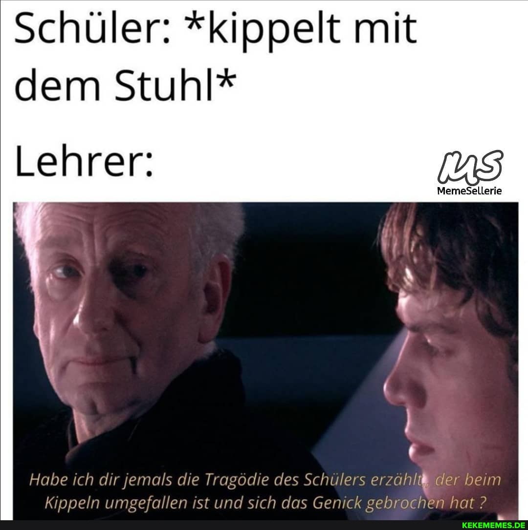 Schüler: *kippelt mit dem Stuhl*
MemeSellerie
Lehrer:
Habe ich dir jemals die Tragödie des Schülers erzählt der beim
Kippeln umsefallen ist und sich das Genick sebrochen hat ?