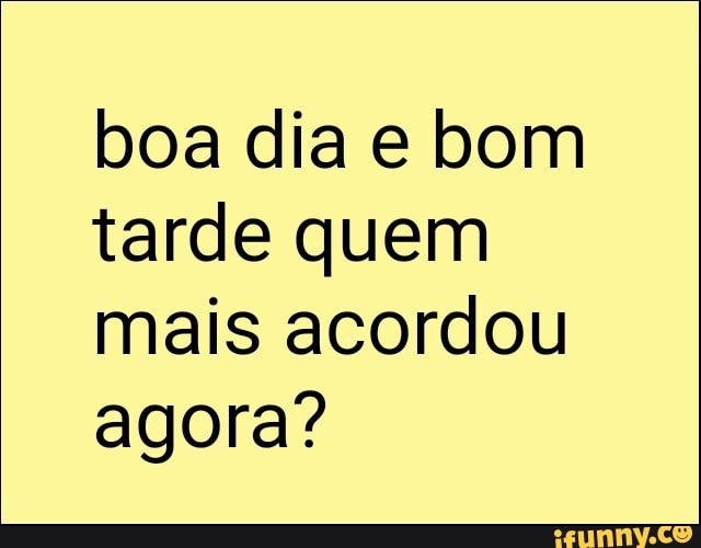 boa dia e bom
tarde quem
mais acordou
agora?