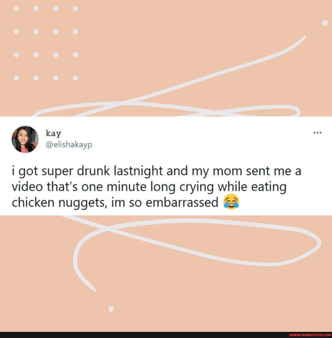 kay
got super drunk lastnight and my mom sent me a video that's one minute long crying while eating chicken nuggets, im so embarrassed