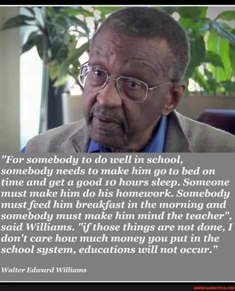 "For somebody to do well in school, somebody needs to make him go to bed on time and get a good 10 hours sleep. Someone must make him do his homework. Somebody must feed him breakfast in the morning and somebody must make him mind the teacher", said Williams. "if those things are not done, I don't care how much money you put in the school system, educations will not occur."
Walter Edward Williams
