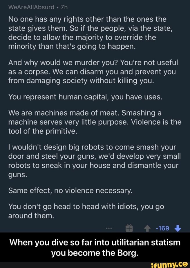 No one has any rights other than the ones the
state gives them. So if the people, via the state,
decide to allow the majority to override the
minority than that's going to happen.
And why would we murder you? You're not useful
as a corpse. We can disarm you and prevent you
from damaging society without killing you.
You represent human capital, you have uses.
We are machines made of meat. Smashing a
machine serves very little purpose. Violence is the
tool of the primitive.
I wouldn't design big robots to come smash your
door and steel your guns, we'd develop very small
robots to sneak in your house and dismantle your
guns.
Same effect, no violence necessary.
You don't go head to head with idiots, you go
around them.
When you dive so far into utilitarian statism
you become the Borg. - When you dive so far into utilitarian statism you become the Borg.