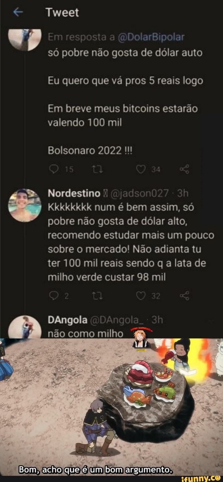 Tweet
(DDolarBipolar
só pobre não gosta de dólar auto
Eu quero que vá pros 5 reais logo
Em breve meus bitcoins estarão valendo 100 mil
Bolsonaro 2022
Nordestino
Kkkkkkkk num é bem assim, só pobre não gosta de dólar alto, recomendo estudar mais um pouco sobre o mercado! Não adianta tu ter 100 mil reais sendo q a lata de milho verde custar 98 mil
DAngola não como milho
Bom, acho que um bom argumento