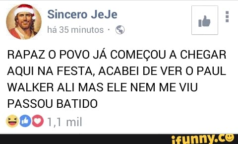 à
Sincero JeJe
q
ha 35 minutos
RAPAZ O POVO JÁ COMEÇOU A CHEGAR
AQUI NA FESTA, ACABEI DE VER O PAUL
WALKER ALI MAS ELE NEM ME VIU
PASSOU BATIDO
$0011 mil