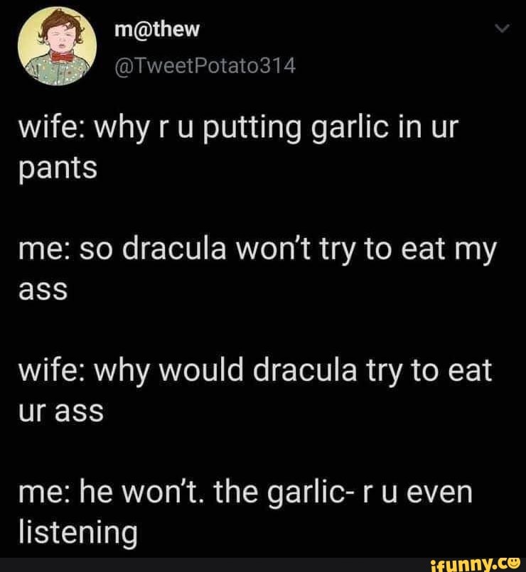 wife: why r u putting garlic in ur
pants
me: so dracula won't try to eat my
ass
wife: why would dracula try to eat
ur ass
me: he won't. the garlic- r u even
listening