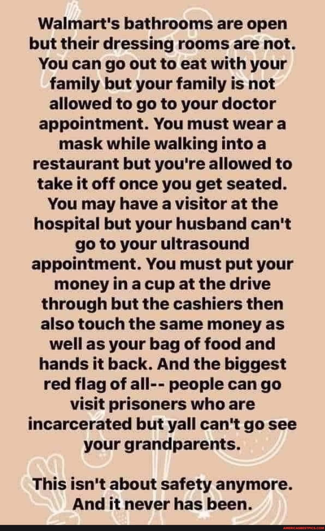 Walmart's bathrooms are open but their dressing rooms are not.
You can go out to eat with your family but your family is not allowed to go to your doctor appointment. You must wear a mask while walking into a restaurant but you're allowed to take it off once you get seated.
You may have a visitor at the hospital but your husband can't go to your ultrasound appointment. You must put your money in a cup at the drive through but the cashiers then also touch the same money as well as your bag of food and hands it back. And the biggest red flag of all-- people can go visit prisoners who are incarcerated but wall can't go see your grandparents.
This isn't about safety anymore.
And it never has been.