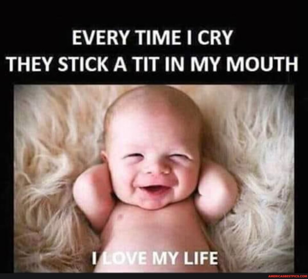 EVERY TIME CRY THEY STICK A TIT IN MY MOUTH
ILOVE My LIFE
