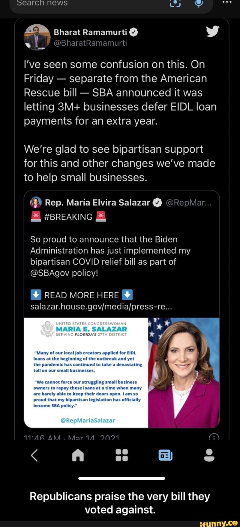 searcn News
Bharat Ramamurti
I've seen some confusion on this. On
Friday - separate from the American
Rescue bill - SBA announced it was letting businesses defer EIDL loan payments for an extra year.
We're glad to see bipartisan support for this and other changes we've made to help small businesses.
Rep. Maria Elvira Salazar @ @RepMai
& #BREAKING &
So proud to announce that the Biden
Administration has just implemented my bipartisan COVID relief bill as part of
@SBAgov policy!
READ MORE HERE
UNITED STATES CONGRESSWOMAN
our fob
has
proud that my bipartisan le;
become SBA policy.
BAA. GS
en
Republicans praise the very bill they voted against. - Republicans praise the very bill they voted against.