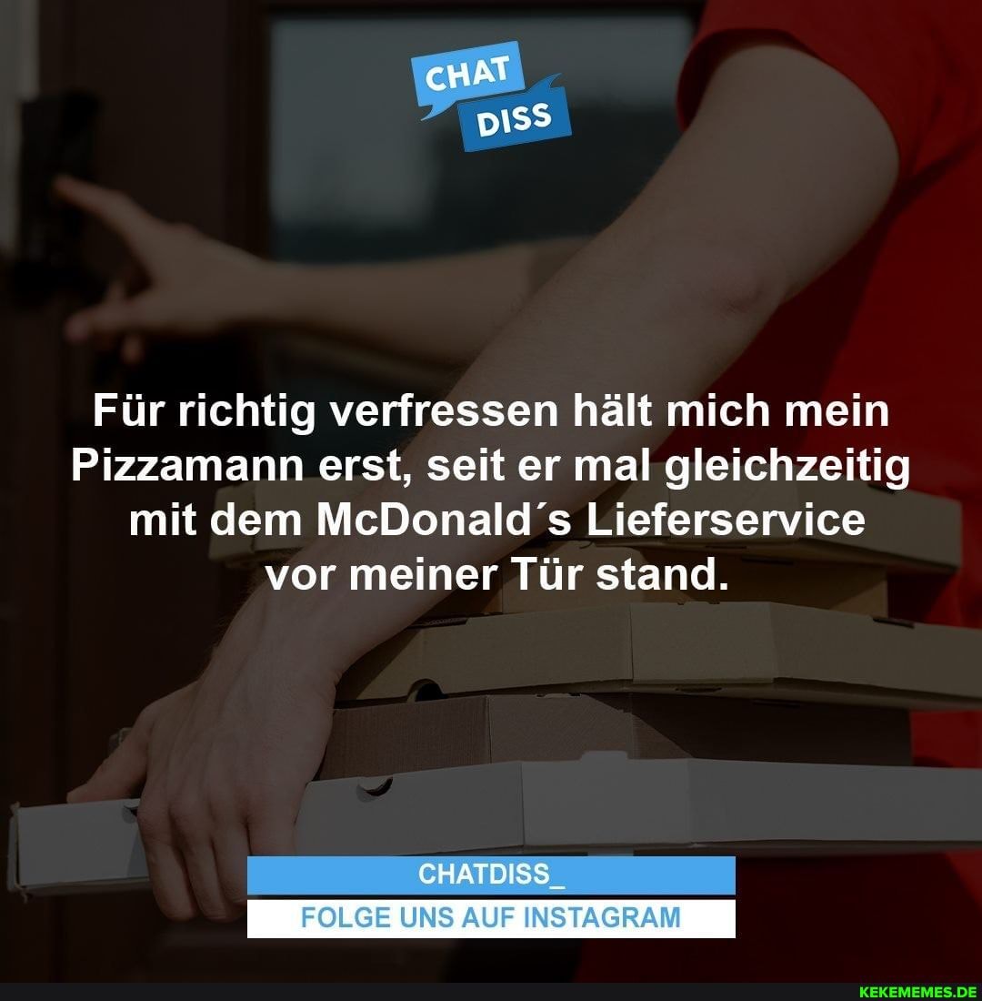 cHAT
eu
Für richtig verfressen hält mich mein
Pizzamann erst, seit er mal gleichzeitig mit dem McDonald's Lieferservice vor meiner Tür stand.
CHATDISS_
FOLGE UNS AUF INSTAGRAM