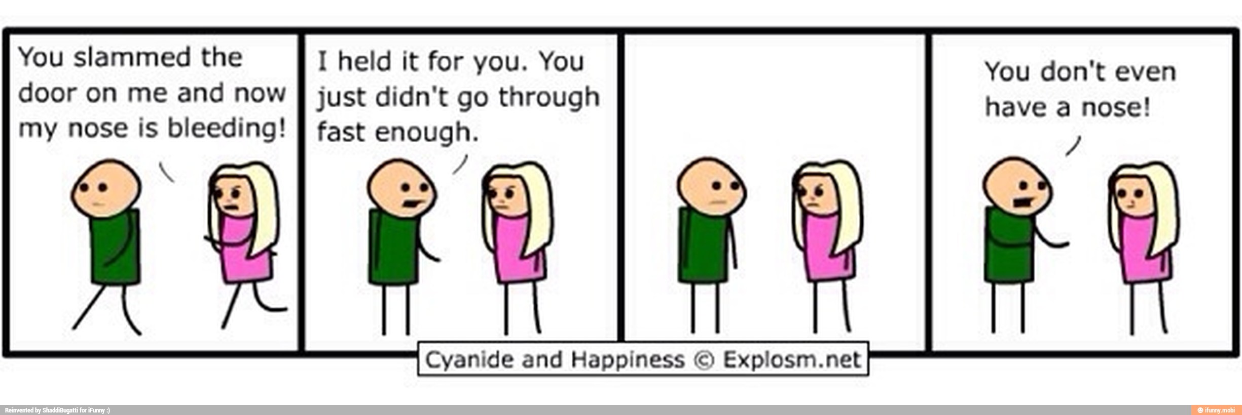 You slammed the I held it for you. You
door on me and now
I just didn't go through
my nose is A fast enough
You don't even
have a nose!
Cyanide and Happiness O
I Cyanide and
Happiness
Explosm.netI net