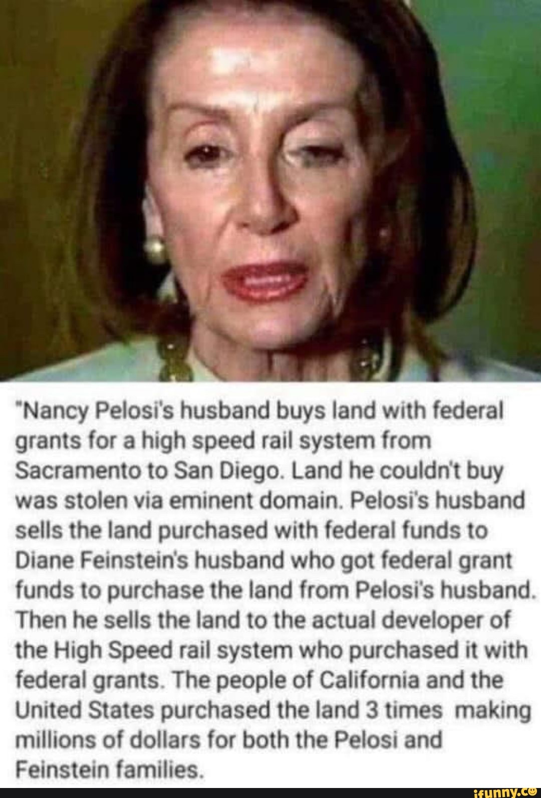 "Nancy Pelosi's husband buys land with federal grants for a high speed rail system from
Sacramento to San Diego. Land he couldn't buy was stolen via eminent domain. Pelosi's husband sells the land purchased with federal funds to
Diane Feinstein's husband who got federal grant funds to purchase the land from Pelosi's husband.
Then he sells the land to the actual developer of the High Speed rail system who purchased it with federal grants. The people of California and the
United States purchased the land 3 times making millions of dollars for both the Pelosi and
Feinstein families.