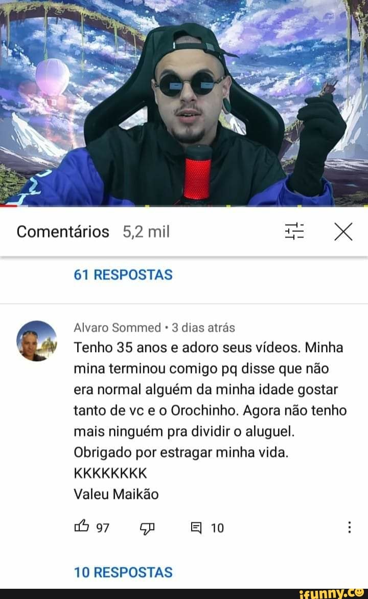 Comentários 5,2 mil XX
61 RESPOSTAS
Alvaro Sommed 3 dias atrás
Tenho 35 anos e adoro seus vídeos. Minha mina terminou comigo pq disse que não era normal alguém da minha idade gostar tanto de vc e o Orochinho. Agora não tenho mais ninguém pra dividir o aluguel.
Obrigado por estragar minha vida.
KKKKKKKK
Valeu Maikão
EI 10
10 RESPOSTAS