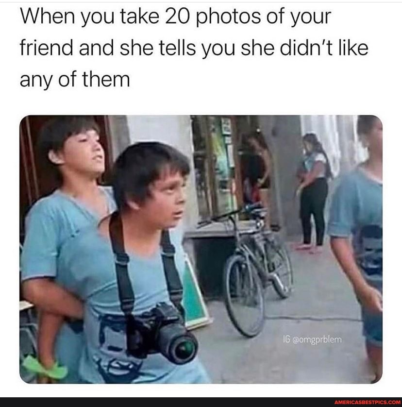 When you take 20 photos of your friend and she tells you she didn't like any of them