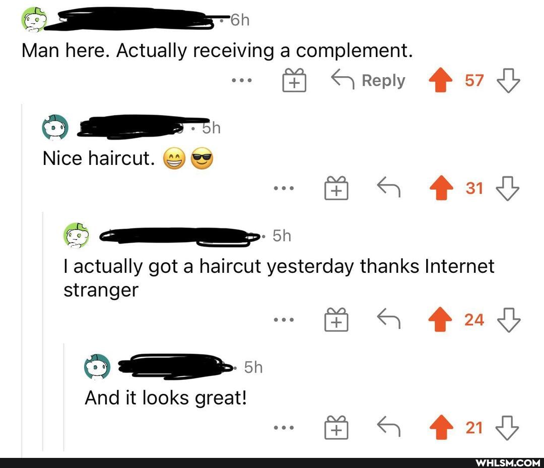 Man here. Actually receiving a complement.
Reply 57 Lb
31
Nice haircut. &
qa. 5)
I actually got a haircut yesterday thanks Internet stranger
And it looks great!