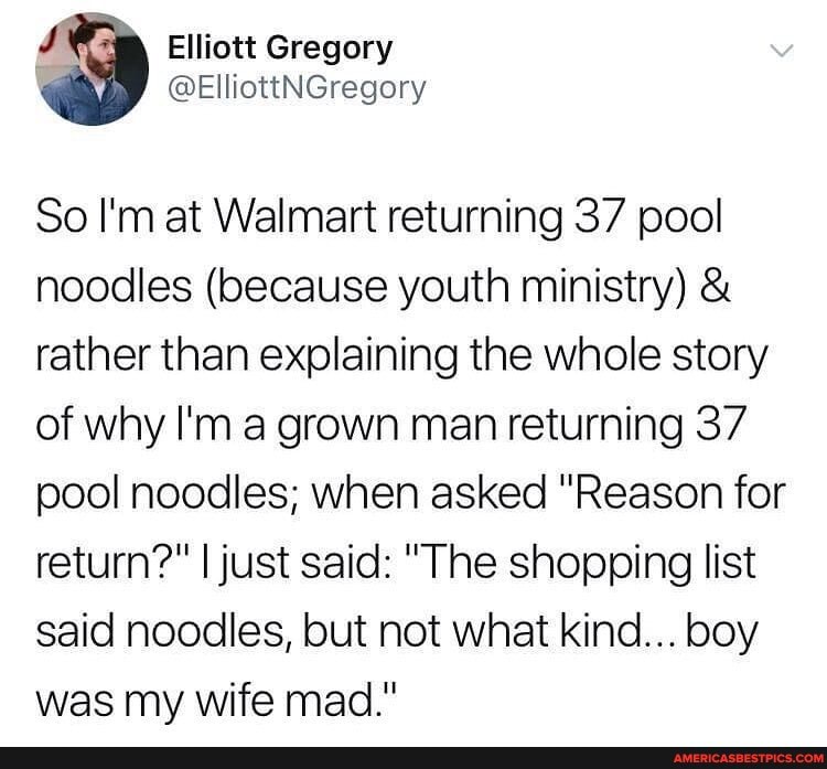 J Elliott Gregory
@ElliottNGregory
So I'm at Walmart returning 37 pool noodles (because youth ministry) & rather than explaining the whole story of why I'm a grown man returning 37 pool noodles; when asked "Reason for return?" I just said: "The shopping list said noodles, but not what kind... boy was my wife mad."
