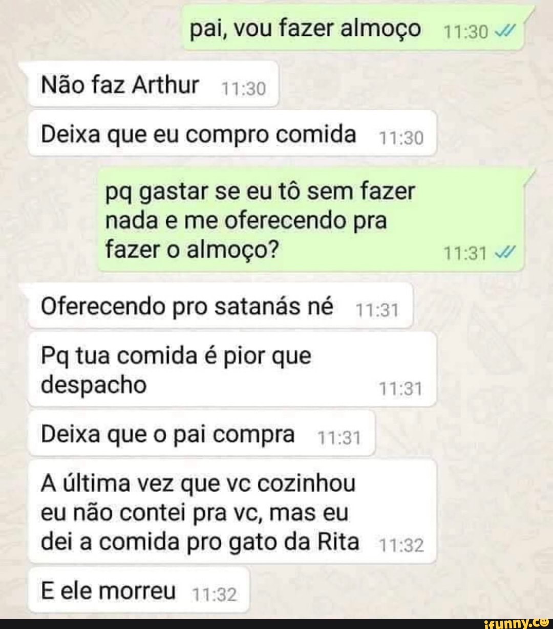 pai, vou fazer almoço 44:30."
Não faz Arthur 44-2:
Deixa que eu compro comida 11:30
pq gastar se eu tô sem fazer
nada e me oferecendo pra
fazer o almoço? 11:31 Y
Oferecendo pro satanás né
Pq tua comida é pior que
despacho
Deixa que o pai compra 11:31
A última vez que vc cozinhou
eu não contei pra vc, mas eu
dei a comida pro gato da Rita
E ele morreu 11:32