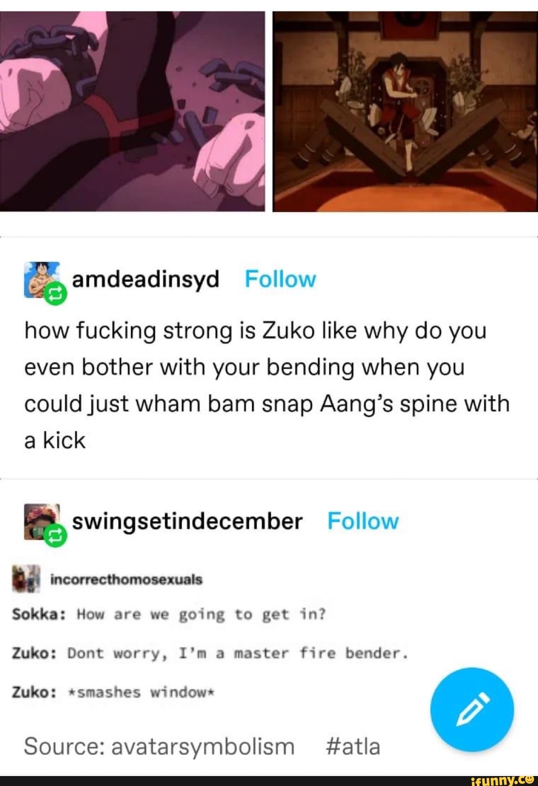 how fucking strong is Zuko like why do you even bother with your bending when you could just wham bam snap Aang's spine with a kick
Follow
Sokka: How are we going to get in?
Zuko: Dont worry, I'm a master fire bender.
Zuko: *smashes window*
Source: avatarsymbolism #atla