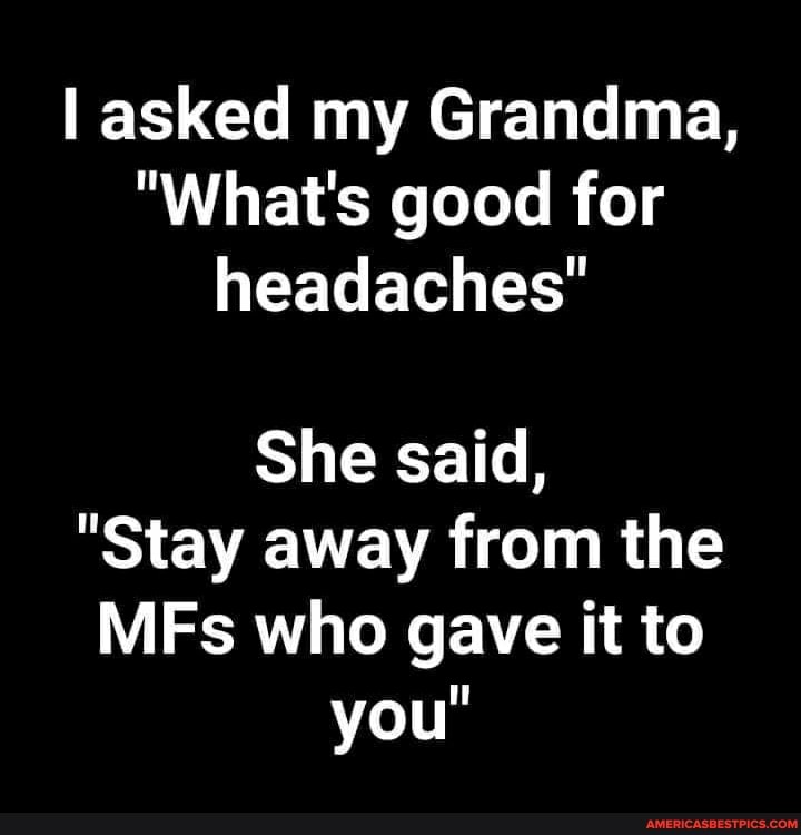 asked my Grandma,
"What's good for headaches"
She said,
"Stay away from the
MFs who gave it to you"