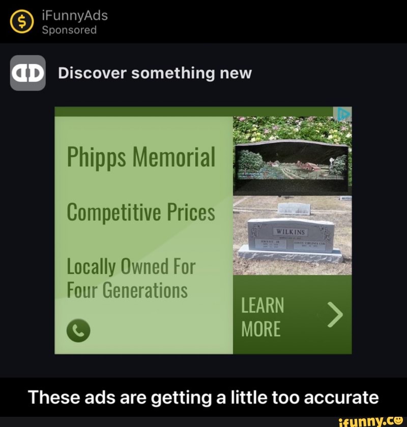 iFunnyAds
Sponsored
aD Discover something new
Phipps Memorial
Competitive Prices
Locally Owned For
Four Generations
LEARN MORE >
These ads are getting a little too accurate - These ads are getting a little too accurate