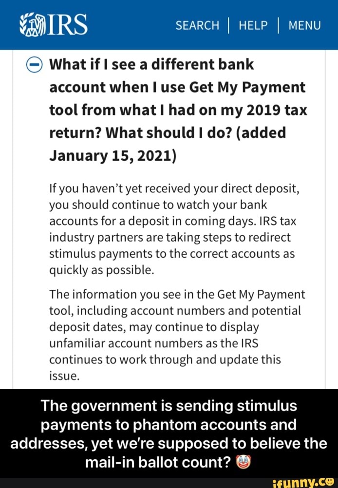 SEARCH I HELP I MENU
What if see a different bank account when use Get My Payment tool from what had on my 2019 tax return? What should do? (added
January 15, 2021)
If you haven't yet received your direct deposit, you should continue to watch your bank accounts for a deposit in coming days. IRS tax industry partners are taking steps to redirect stimulus payments to the correct accounts as quickly as possible.
The information you see in the Get My Payment tool, including account numbers and potential deposit dates, may continue to display unfamiliar account numbers as the IRS continues to work through and update this issue.
The government is sending stimulus payments to phantom accounts and
addresses, yet we're supposed to believe the mail-in ballot count? - The government is sending stimulus payments to phantom accounts and addresses, yet we’re supposed to believe the mail-in ballot count? 🤡
