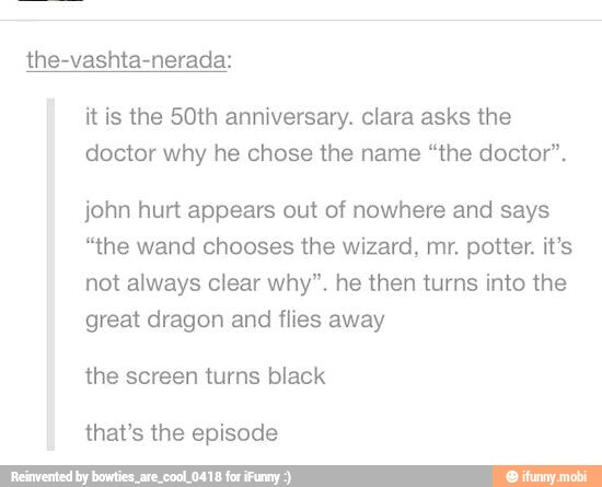 the-vashta-nerada:
it is the 50th anniversary. clara asks the
doctor why he chose the name "the doctor".
john hurt appears out of nowhere and says
"the wand chooses the wizard, mr. potter. it's
not always clear why". he then turns into the
great dragon and flies away
the screen turns black
that's the episode