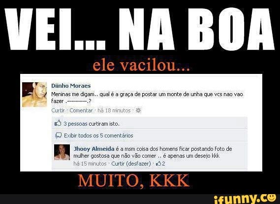 ele vacilou...
Fs, Diinho Moraes
154 Meninas me
digam... qual é a graça de postar um monte de unha que vcs não vao
3 Eb todos os 5 comentários
Jhooy Almeida é a msm coisa
dos homens ficar postando fota de
que não vão comer.
é apenas um
desejo HH
Curtr (desfazer) "2
MUITO,