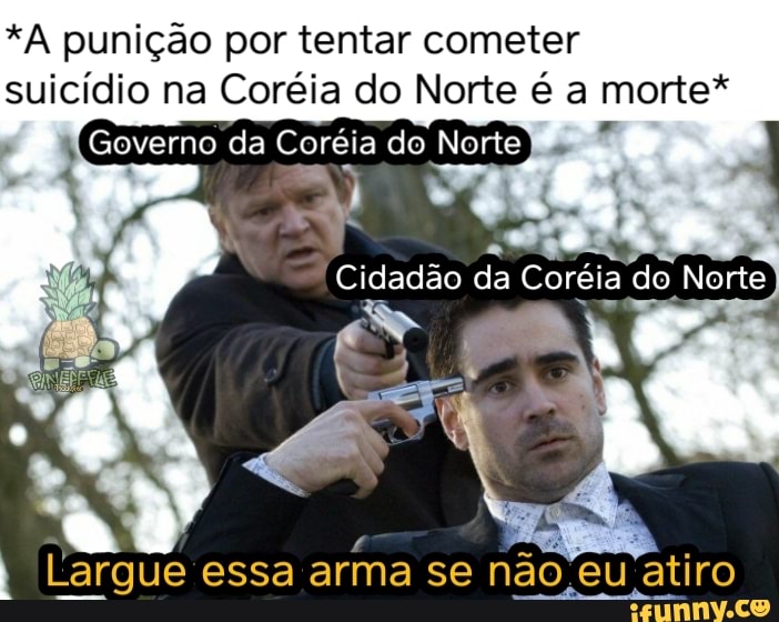 *A punição por tentar cometer
suicídio na Coréia do Norte é a morte*
Largue essa arma se não.eu atiro