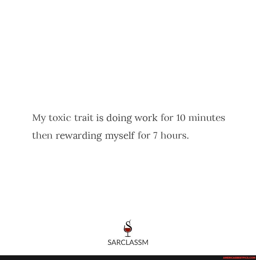 My toxic trait is doing work for 10 minutes
then rewarding myself for 7 hours.
SARCLASSM