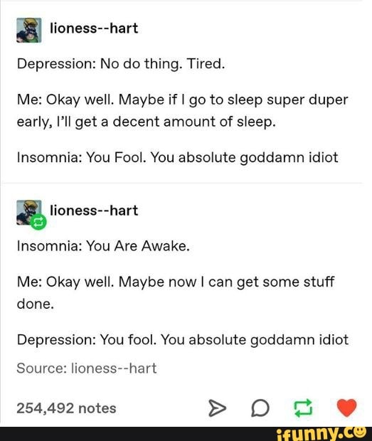 3 lioness--hart
Depression: No do thing. Tired.
Me: Okay well. Maybe if I go to sleep super duper
early, I'll get a decent amount of sleep.
Insomnia: You Fool. You absolute goddamn idiot
Insomnia: You Are Awake.
Me: Okay well. Maybe now I can get some stuff
done.
Depression: You fool. You absolute goddamn idiot
Source: lioness--hart