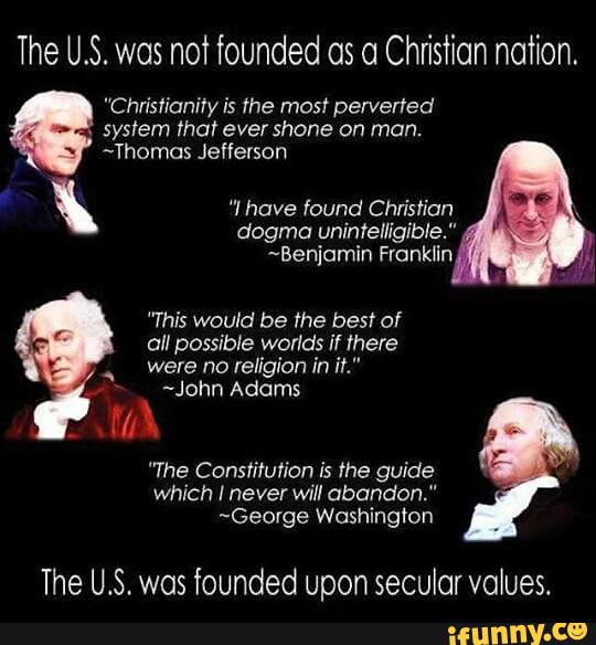 The U.S. was not founded os o Christian nation.
"Christianiry is me mos! perverted
~Thomos Jefferson
ª "I have found Christian
dogma unintelligible."
~Benjornin Fronkfin
”This would be the best of
were no religion in ft."
~John Adams
»
/.f
"The Constitution is the guide
which I never will abandon."
~George Washington
The U.S. was founded Upon secular values.