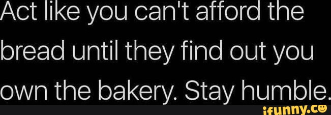 Act Like You Cant Afford The Bread Until They Find Out You Own The Bakery Stay Humble Ifunny