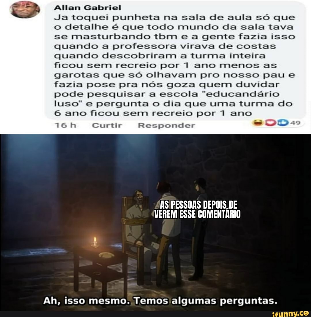 Allan Gabriel
Ja toquei punheta na sala de aula só que o detalhe é que todo mundo da sala tava se masturbando tbm e a gente fazia isso quando a professora virava de costas quando descobriram a turma inteira ficou sem recreio por 1 ano menos as
garotas que só olhavam pro nosso pau e fazia pose pra nós goza quem duvidar pode pesquisar a escola "educandário luso" e pergunta o dia que uma turma do
6 ano ficou sem recreio por 1 ano
16 Curtir Responder
AS PESSOAS DEPOIS. DE VEREM ESSE COMENTÁRIO
Ah, isso mesmo. Temos algumas perguntas.