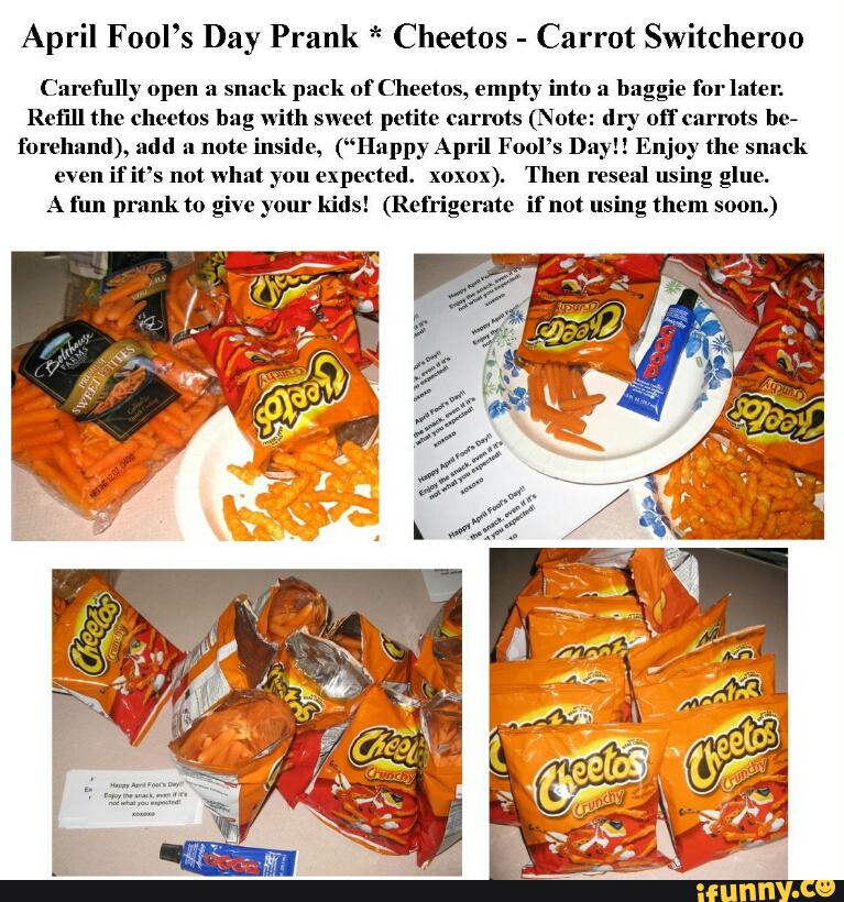 April Fool’s Day Prank * Cheetos
-
Carrot Switcheroo
Carefully open a
snack pack of Cheetos, empty into a
baggie for later.
Refill the cheetos bag with sweet petite carrots (Note: dry nfl" carrots he»
forehand), add a note inside, (“Happy April Fool’s Day!! Enjoy the snack
even
if it’s not what you expected. xoxox). Then reseal using glue.
A l'un prank to give your kids! (Refn'geratae if not using them soon.)