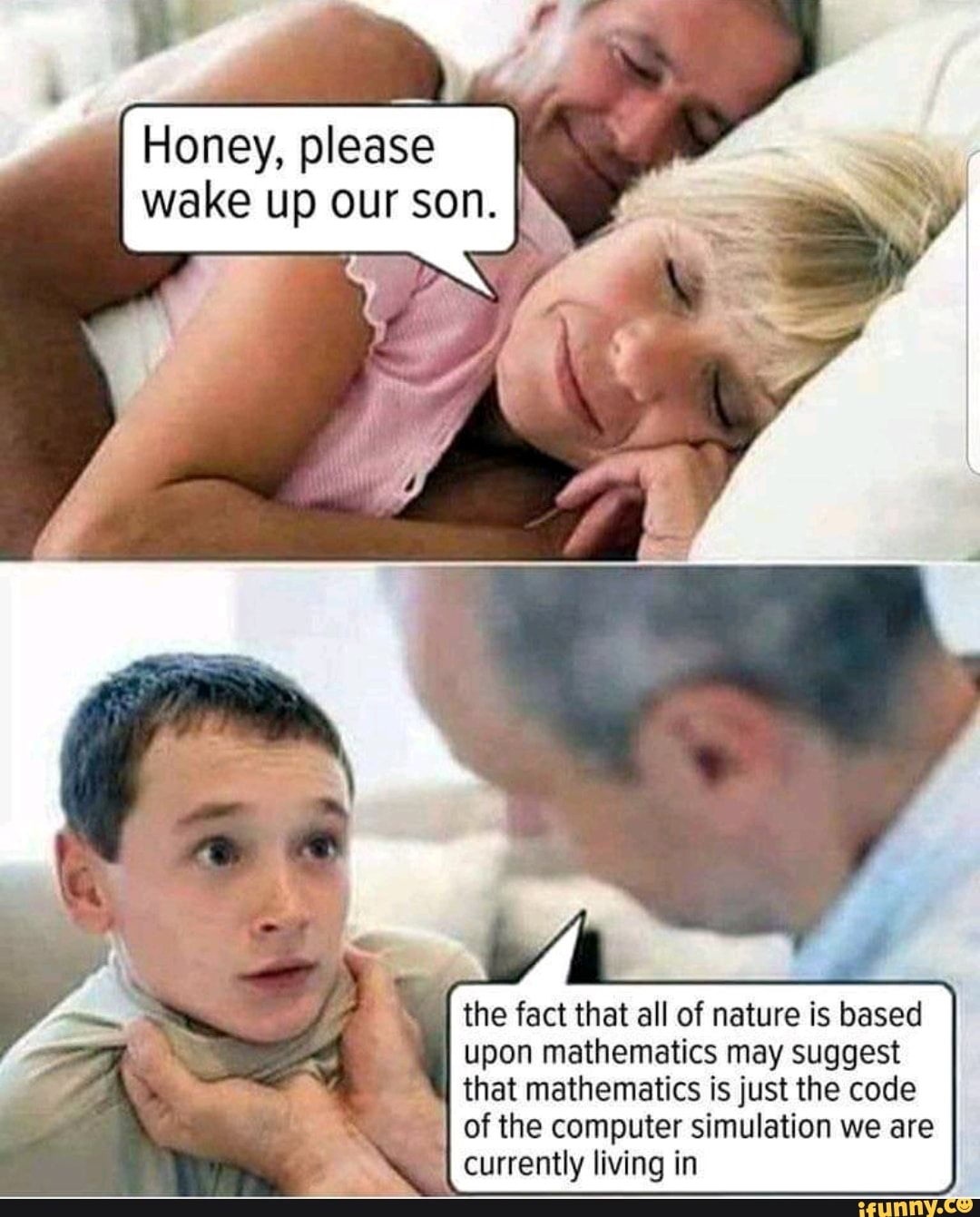 Honey, please
wake up our son.
the fact that all of nature is based
upon mathematics may suggest
that mathematics is just the code
of the computer simulation we are
rj currently living in