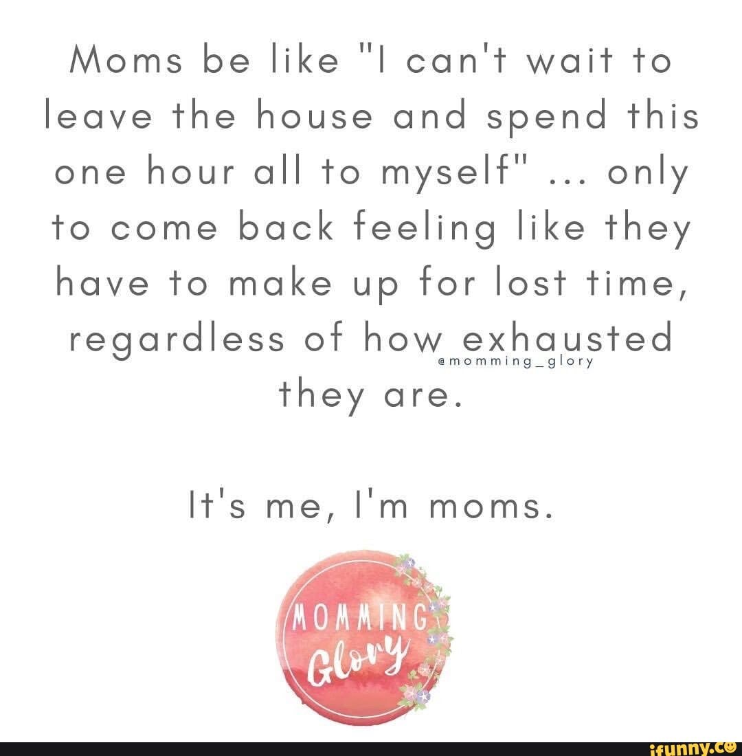 Moms be like "I can't wait to leave the house and spend this one hour all to myself" only to come back feeling like they have to make up for lost time,
regardless of how exhausted
they are.
It's me, I'm moms.