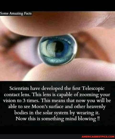 Scientists have developed the first Telescopic contact lens, This lens is capable of zooming your vision to 3 times. This means that now you will be
able to see Moon's surface and other heavenly
bodies in the solar system by wearing it.
Now this is something mind blowing