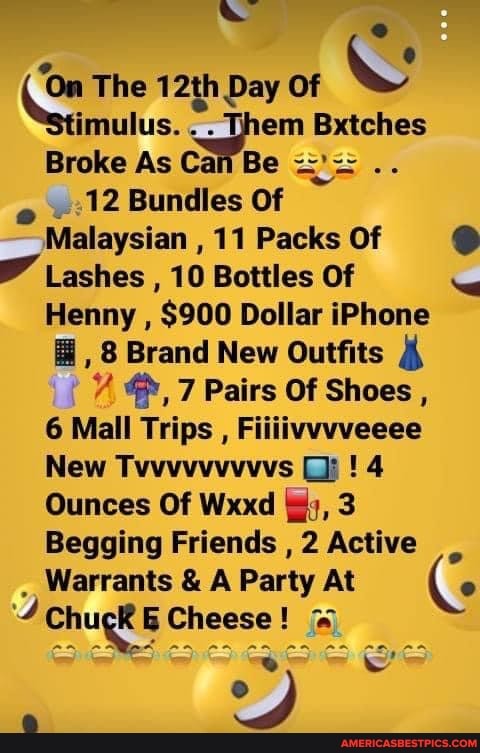 The 12th Day Of imulus. . . Them Bxtches
Broke As Can Be
12 Bundles Of
Malaysian , 11 Packs Of
Lashes , 10 Bottles Of
Henny , $900 Dollar iPhone
, 8 Brand New Outfits
7 Pairs Of Shoes ,
6 Mall Trips , Fiiiivvvveeee
New Tvvvvvvvvvs Gi: ! 4
Ounces Of Wxxd {gy, 3
Begging Friends , 2 Active
Warrants & A Party At (
Chugk Cl Cheese!