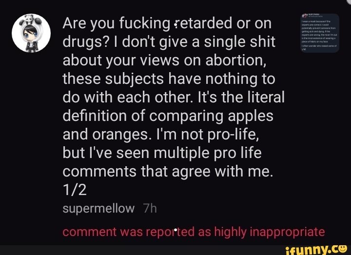 Are you fucking setarded or on
drugs? I don't give a single shit
about your views on abortion,
these subjects have nothing to
do with each other. It's the literal
definition of comparing apples
and oranges. I'm not pro-life,
but I've seen multiple pro life
comments that agree with me.