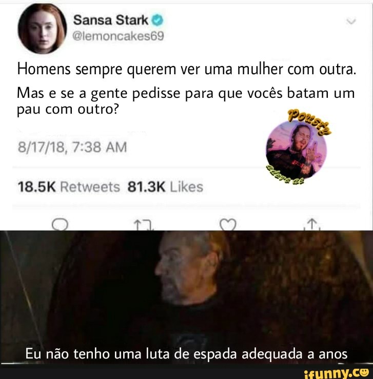Sansa Stark
emoncakes69
Homens sempre querem ver uma mulher com outra.
Mas e se a gente pedisse para que vocês batam um pau com outro?
AM
18.5K 81.3K
Eu não tenho uma luta de espada adequada a anos