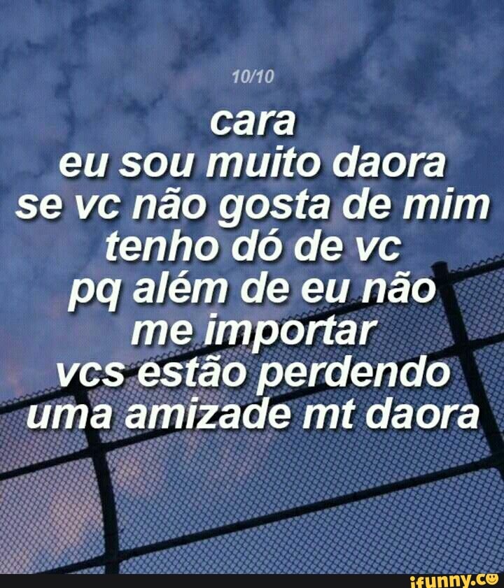 cara
eu sou muito daora
se vc não gosta de mim
tenho dó de vc
pg além de eu não
me importar
vcs.estão perdendo
uma amizade mt daora