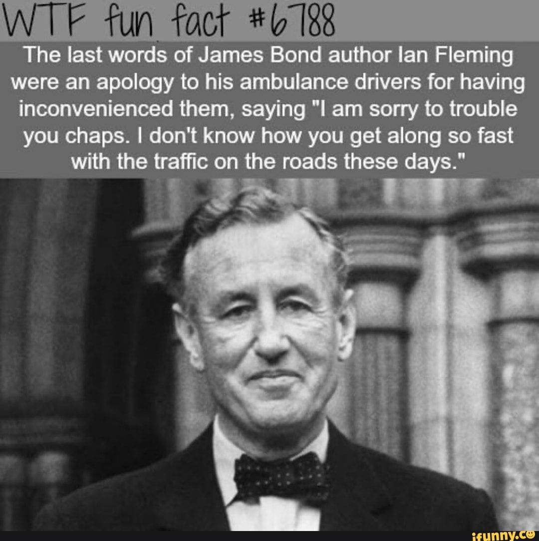 WTF fun fact #6 18
The last words of James Bond author lan Fleming
were an apology to his ambulance drivers for having
inconvenienced them, saying "I am sorry to trouble
you chaps. I don't know how you get along so fast
with the traffic on the roads these days."