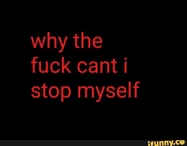 why the fuck cant stop myself