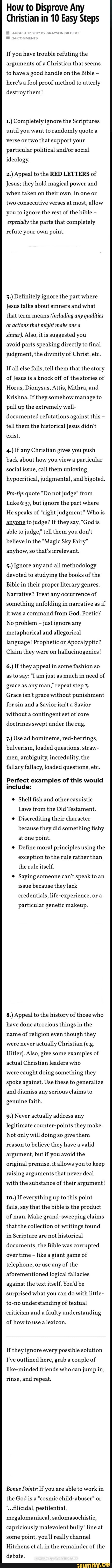 How to Disprove Any
Christian in 10 Easy Steps
If you have trouble refuting the
arguments of a Christian that seems
to have a good handle on the Bible
here's a
fool proof method to utterly
destroy them!
1.) Completely ignore the Scriptures
until you want to randomly quote a
verse or two that support your
particular political and/or social
ideology.
2.) Appeal to the RED LETTERS of
Jesus; they hold magical power and
when taken on
their own, in one or
two consecutive verses at most, allow
you to ignore the rest of the bible
especially the parts that completely
a