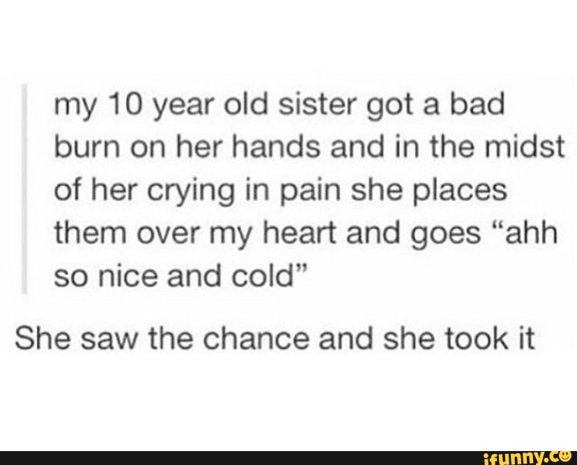 my 10 year old sister got a bad
burn on her hands and in the midst
of her crying in pain she places
them over my heart and goes “ahh
so nice and cold"
She saw the chance and she took it