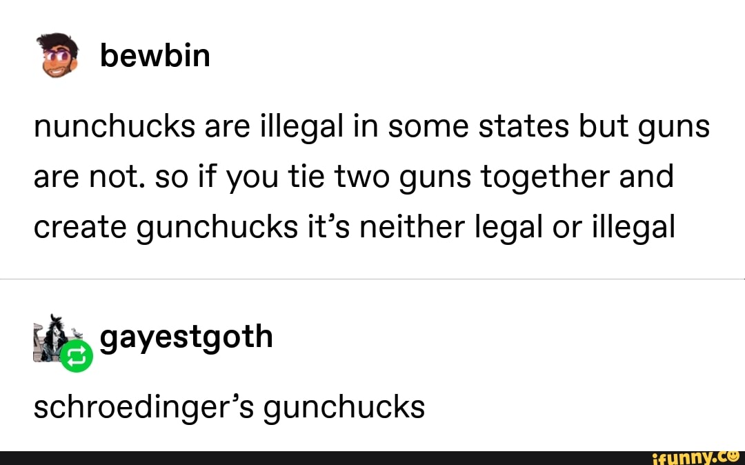 nunchucks are illegal in some states but guns
are not. so if you tie two guns together and
create gunchucks it’s neither legal or illegal
schroedíngerºs gunchucks